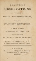 view Practical observations on the cure of hectic and slow fevers, and the pulmonary consumption, to which is added, a method of treating several kinds of internal hemorrhages / By Moses Griffith.