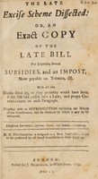 view The late excise scheme dissected: or, an exact copy of the late bill for repealing several subsidies, and an impost, now payable on tobacco, etc. With all the blanks filled up, as the probably would have been, if the bill had passed into a law; and proper observations on each paragraph. [Anon.] / [William Pulteney].