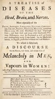 view A treatise of diseases of the head, brain, and nerves. More especially of the palsy, apoplexy, lethargy, epilepsy, convulsions, cramp, frenzy, vertigo, megrim, inveterate head-ach, &c. With directions for their thorough cure, and how these and many other deplorable nervous distempers, may be prevented as well as cured, and consequently many lives saved, by the medicines herein, in English ... To which is subjoin'd, a discourse of the nature, real cause, and certain cure of melancholy in men, and vapours in women ... / By a Physician.