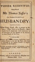 view Tusser redivivus: being part of Mr. Thomas Tusser's Five hundred points of husbandry; directing what corn, grass, & c. is proper to be sown; what trees to be planted; how land is to be improved; with what ever is fit to be done for the benefit of the farmer in every month of the year / To which are added notes and observations [by Daniel Hillman].