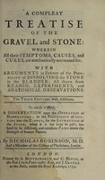 view A compleat treatise of the gravel and stone, wherein all their symptoms, causes, and cures, are mechanically accounted for : with arguments in defence of the possibility of dissolving the stone in the bladder ... To which is added, a dissertation upon the operation of nephrotomy, or the possibility of cutting into the kidney, for the extraction of the stone ... / By Nicholas Robinson.