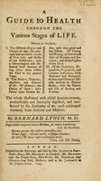 view A guide to health through the various stages of life. Wherein are explained, I. The different degrees and changes of age ... II. The nature, properties, qualities, and influence of air ... III. Of the definitions, diagnosticks, prognosticks, and curative indications, both medicinal and dietetical, of acute and chronical diseases ... The whole illustrated with useful annotations, methodically and succinctly digested, and confirmed by the authority of the most celebrated authors, both ancient and modern / By Bernard Lynch.