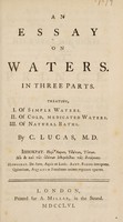 view An essay on waters. In three parts. Treating, I. Of simple waters. II. Of cold, medicated waters. III. Of natural baths / By C. Lucas.