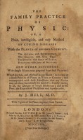 view The family practice of physic : or, a plain, intelligible, and easy method of curing diseases with the plants of our own country. The asthma with bittersweet. The gravel with uva ursi. The dropsy with bark of elder. Bleedings with juice of nettles. And other disorders with simple medicines prepared from such plants: which are safe, and effectual in any hands: to be had at a small price in all places in town or country; and accompanied with such directions that any person may use them successfully for himself or family: saving to all, the danger of rough medicines; and to the poor, the expence of physicians and apothecaries ... with figures of the plants engraved from nature / by J. Hill.
