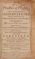 view The practice of physick, reduced to the ancient way of observations, containing a just parallel between the wisdom and experience of the ancients, and the hypothesis's of modern physicians ... Together with several new ... dissertations; particulary of the tarantula, and ... its poison: of the use and abuse of blistering-plaisters: of epidemical apoplexies, &c / Written in Lattin by Geo. Baglivi.