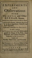 view Experiments and observations upon oriental and other bezoar-stones, which prove them to be of no use in physick. Gascoin's powder, distinctly examin'd in its seven ingredients, censur'd and found imperfect : dedicated to the Royal Society to which is annex'd, a vindication of sugars against the charge of Dr. Willis, other physicians, and common prejudices dedicated to the ladies. Together with further discoveries and remarks / By Frederick Slare.