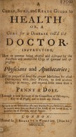 view A cheap, sure, and ready guide to health, or, A cure for a disease call'd the doctor : instructing, how to prevent being cheated and destroyed by the exactions and unmerciful usage of ignorant and oppressive physicians and apothecaries : and to prepare at home the proper medicines for usual distempers : with the prices, to save ninteen shillings in twenty, and expend little more than a penny a dose : likewise a new account of the connection of distempers, key to all physic, and to know any disease / set forth by the benefaction of a very worthy private gentleman, to contain more than any book of the kind, at the lowest rate, as necessary for all families, and all persons.