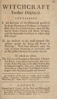 view Witchcraft farther display'd. Containing I. An account of the witchcraft practis'd by Jane Wenham of Walkerne, in Hertfordshire, since her condemnation ... II. An answer to the most general objections against the being and power of witches: ... To which are added, the tryals of Florence Newton, a famous Irish witch, at the assizes held at Cork, anno 1661; as also of two witches ... at Bury St. Edmonds in Suffolk, anno 1664.