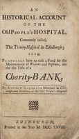 view An historical account of the Old People's Hospital, commonly called, the Trinity Hospital in Edinburgh : Also, proposals how to raise a fond [sic] for the maintenance of widows and orphans, under the title of a charity-bank / By Andrew Gairdner.