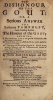 view The dishonour of the gout: or, a serious answer to a ludicrous pamphlet, lately publish'd [by Philander Misiatrus], entitled, The honour of the gout; shewing, I. That the gout is one of the greatest misfortunes that can happen ... II. That all those afflicted ... would gladly be rid of it. And III. That there is a safe and sure cure for it / By John Marten.