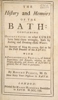 view The history and memoirs of the Bath: containing observations on what cures have been there wrought, both by bathing and drinking those waters. An account of King Bladud, said to be the first founder of the baths, with a philosophical preface, of several experiments and remarks, relating to the origin, quality, and nature of baths in general, and of these in particular / [Robert Pierce].