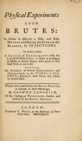 view Physical experiments upon brutes: in order to discover a safe and easy method of dissolving the stone in the bladder, by injections. To which is added, a course of experiments with the lauro-cerasus ... Likewise, an account of several experiments and observations on the fumes of sulphur; shewing by what means they destroy an animal body, which were read before the Royal Society ... / by Browne Langrish.