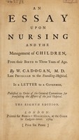 view An essay upon nursing and the management of children, from their birth to three years of age. In a letter to a governor / Published by order of the General Committee for transacting the affairs of the said hospital. By a physician [i.e. W. Cadogan].