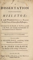 view A dissertation concerning misletoe [sic] : a most wonderful specific remedy for the cure of convulsive distempers. Calculated for the benefit of the poor as well as the rich ... to which is added, a second part, containing farther remarks and observations / by Sir John Colbatch.