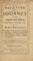 view The relation of a journey into England and Holland, in the years, 1706, and 1707. By a Saxon physician, in a letter to his friend at Dresden, wherein are contain'd many remarkable passages and curious observations in anatomy, surgery, physick, and philosophy / By Ch. Ed. [i.e. C.H. Erndtel] ... Translated from the Latin.