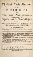 view A physical vade mecum: or, fifth gift of Theophilus Philanthropos [i.e. R. Poole] Wherein is contain'd, the dispensatory of St. Thomas's Hospital, with a catalogue of the diseases, and the method of their cure prescrib'd in the said hospital. To which is also added, the dispensatory of St. Bartholomew's and Guy's Hospital / [R. Poole].