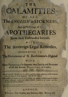 view The calamities of all the English in sickness; and the sufferings of the apothecaries from their unbound increase, with the sovereign legal remedies, presented to the governours of St. Bartholomew's-Hospital. With some proposals to improve the charity and revenues of all the famous hospitals in London.