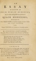 view An essay in favour of such public remedies, as are usually distinguished by the name of quack medicines; : wherein the objections hitherto made against them are fully answered, and their virtues set forth in a proper light. / By a country gentleman, formerly a practitioner in the science of physic.