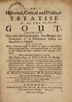 view An historical, critical and practical treatise of the gout, : shewing, not only the uncertainty, but danger and presumption of all philosophical systems and hypotheses in physick. As also, what a physician ought to know, in regard to those diseases which precede the gout; are complicated with it; and lastly, in what diseases the gout terminates from improper treatment. With a dedicatory discourse concerning the present state of physick in Europe. / By Thomas Thompson, M.D., sometime prosyndick of the University of Padua.