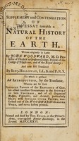 view A supplement and continuation of the essay towards a natural history of the earth. / Written originaly in Latin, by John Woodward, M.D. ... And now first translated by Benj. Holloway, LL.B. and F.R.S. To which is prefixed an introduction, by the translator, wherein are set forth physical proofs of the existence of God, his actual incessant concurrence to the support of the universe, and of all organical bodyes, vegetables, and animals, particularly man; with several other papers, transcribed out of Dr. Woodward's larger work, and never before printed.