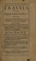 view Travels over England, Scotland and Wales : giving a true and exact description of the chiefest cities, towns and corporations : together with the antiquities of divers other places, the most famous cathedrals, and other eminent structures, of several remarkable caves and wells, with many other diverting passages never before published / by James Brome, M.A. Rector of Cheriton in Kent ; the design of the said travels, being for the information of the two eldest sons of that eminent merchant Mr. Van-Ackar ; useful for all persons before they travel into foreign countries, and for all those who desire to be made acquainted with the situation and curiosities of these parts.