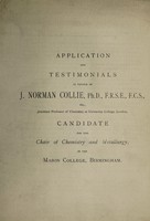 view Application and testimonials in favour of J. Norman Collie, Ph.D., F.R.S.E., F.C.S., etc., assistant professor of chemistry at University College, London, candidate for the chair of chemistry and metallurgy, in the Mason College, Birmingham / [John Norman Collie].