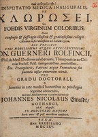 view Disputatio medica inauguralis, de chlorosei seu foedis virginum coloribus ... / sub praesidio ... Guerneri Rolfincii ... pro gradu doctorali ... solenni philiatrorum examini submittit Johannes Nicolaus Ewaldt.