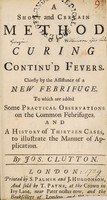 view A short and certain method of curing continu'd fevers. : Chiefly by the assistance of a new febrifuge. To which are added some practical observations on the common febrifuges. And a history of thirteen cases, to illustrate the manner of application. / By Jos. Clutton.