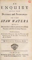 view An enquiry into the nature and principles of the Spaw waters. With a mechanical explanation of their virtues and uses in many diseases. To which is subjoined, a cursory enquiry into the nature and properties of the hot fountains at Aix la Chapelle / By Charles Perry, M.D.