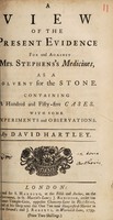 view A view of the present evidence for and against Mrs. Stephens's medicines, as a solvent for the stone. Containing 155 cases. With some experiments and observations ... / [David Hartley].