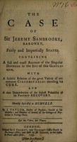 view The case of Sir Jeremy Sambrooke, baronet, fairly and impartially stated. Containing a full and exact account of the singular disorder in the eye of this gentleman. With a faithful relation of the great variety of uncommon circumstances attending his cure. And a clear demonstration of the highest probability of his perfect recovery, humbly inscrib'd to himself / by J. Taylor, Doctor of Physick; Oculist to his Majesty; and member of several of the colleges of Physicians in Foreign parts.