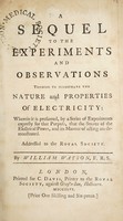 view A sequel to the Experiments and observations tending to illustrate the nature and properties of electricity : wherein it is presumed, by a series of experiments expresly for that purpose, that the source of the electrical power, and its manner of acting are demonstrated. Addressed to the Royal Society / by William Watson.