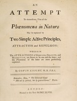 view An attempt to demonstrate, that all the phoenomena [sic] in nature may be explained by two simple active principles, attraction and repulsion : wherein the attractions of cohesion, gravity, and magnetism, are shewn to be one and the same, and the phoenomena of the latter are more particularly explained / by Gowin Knight.