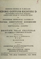 view Ordinis medici H.T. Decani Georg. Gottlob Richteri D. ... Ad dignissimi medicinae candidati Davidis Christophori Schobingeri ... Disputationem solemnem de dignitate telae cellulosae in fabrica corporis humani publice die XVIII. Maii a. s. MDCCXLVIII. ... cui conjecturae quaedam praemittuntur de duplici novo inflammationum exitu rigescendo et desquamando.