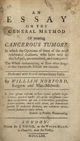 view An essay on the general method of treating cancerous tumors. In which the opinions of some of the most celebrated authors, who have writ on this subject, are examined, and compared ... Illustrated with several extraordinary cases / By William Norford.