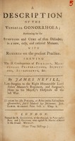 view A description of the venereal gonorrhoea; accounting for the symptoms and cure of that disorder, in a new, easy, and rational manner. With remarks on the present practice. Shewing the ill consequence of purging, mercurial preparations, injections, astringents, &c / by James Nevill, late surgeon to the Right Honourable Lord Robert Manner's Regiment, and surgeon's mate to his Majesty's Hospital all the last War.