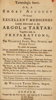 view Tartarologia brevis, or, A short account of several excellent medicines lately discovered in the argol or tartar : together with its preparations : namely, the volatile salt, oil, spirit, and fixed salt : to which are annexed, divers remarkable instances of the efficacy of these noble medicines in the following disorders, and others : the refined crystals, in fits, convulsions, head-ach, epilepsy, &c. : the volatile salt, in consumptions, land and sea-scurvy, weakness of the nerves, and stomach, venereal distemper, obstruction of the menses, bite of mad dogs, &c. : the spirit, in the dropsy, obstructions, lowness of spirits, faintings, palsy, apoplexy, &c : the oil, in the goit, asthma, rheumatism, cholic, hysterics, &c. : the fixed salt, in the stone, gravel, &c. / by William Taube Dove.