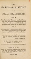 view The natural history of lac, amber, and myrrh : with a plain account of the many excellent virtues these three medicinal substances are naturally possessed of, and well adapted for the cure of various diseases incident to the human body: and a restorative balsamic tincture ... / By John Cook.