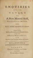 view Enquiries into the nature of a new mineral acid, discovered in Sweden; and of the stone from which it is obtained. To which is annexed, An idea of an artificial arrangement, and of a natural method of fossils; with examples in the crystals, spars, and earths ... / [John Hill].