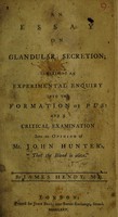 view An essay on glandular secretion; containing an experimental enquiry into the formation of pus: and a critical examination into an opinion of Mr. John Hunter's, 'that the blood is alive!' / [James Hendy].