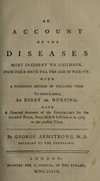 view An account of the diseases most incident to children from their birth till the age of puberty; with a successful method of treating them. To which is added, an essay on nursing. Also a general account of the Dispensary for the Infant Poor, from its first institution in 1769 to the present time / by George Armstrong.