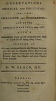 view Observations medical and political: on the small-pox and inoculation; and on the decrease of mankind at every age, with a comparative view of the diseases most fatal to London during ninety years. Including an attempt to demonstrate in what manner London may save near two thousand ... lives annually ... / [William Black].