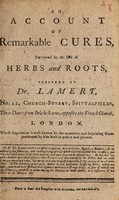 view An account of remarkable cures, performed by the use of herbs and roots, : prepared by Dr. Lamert, No. 12, Church-Street, Spittalfields, Three Doors from Brick-Lane, opposite the French Church, London. Whose reputation is well known by the numerous and surprizing cures performed by him both in public and private. N.B. Dr. Lamert think it necessary to observe, he is no Stroller, Quack, or Emperic; ... Please to read this pamphlet with attention, and take care of it.