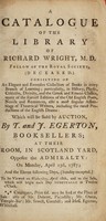 view A catalogue of the library of Richard Wright. Consisting of an elegant and extensive collection of books in every branch of learning; particularly, in history, physic, criticism, divinity, and the Greek and Roman classics, many of the scarcest editions of the old English poets, novels and romances, also a most singular assemblage of theatrical writers, including the rarest productions of the English drama: which will be sold by auction, by T. and J. Egerton ... on Monday, April 23d, 1787; and the eleven following days. Sunday excepted ... / [Richard Wright].