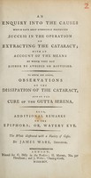 view An enquiry into the causes which have most commonly prevented success in the operation of extracting the cataract : with an account of the means by which they may be either avoided or rectified. To which are added, observations on the dissipation of the cataract, and on the care of the gutta serena. Also, additional remarks on the epiphora; or, watery eye. The whole illustrated with a variety of cases / By James Ware.