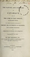 view On the nature and symptoms of cataract : and on the cure of that disease, in its early stages, by a mode of practice calculated to prevent the occurrence of blindness, and to render unnecessary the operations of couching and extraction. Illustrated by cases / by John Stevenson.