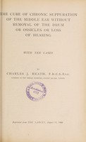 view The cure of chronic suppuration of the middle ear without removal of the drum or ossicles or loss of hearing  : with ten cases / by Charles J. Heath, F.R.C.S. Eng., Surgeon to the Throat Hospital, Golden Square, London.