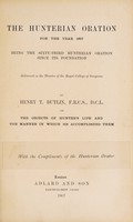 view The Hunterian oration for the year 1907 : being the sixty-third Hunterian oration since its foundation, delivered in the theatre of the Royal College of Surgeons / by Henry T. Butlin on the objects of Hunter's life and the manner in which he accomplished them.