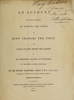 view An account of what appeared on opening the coffin of King Charles the First, in the vault of King Henry the Eighth in St. George's Chapel at Windsor, on the first of April, 1813 / By Sir Henry Halford.