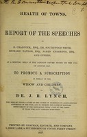 view Health of towns : report of the speeches of E. Chadwick, Esq., Dr. Southwood Smith ... and others, at a meeting held ... to promote a subscription in behalf of the widow and children of Dr. J.R. Lynch.